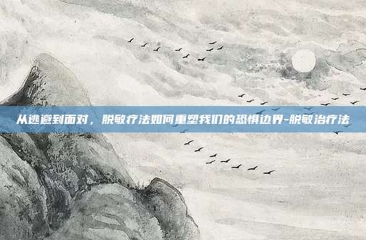 从逃避到面对,脱敏疗法如何重塑我们的恐惧边界-脱敏治疗法