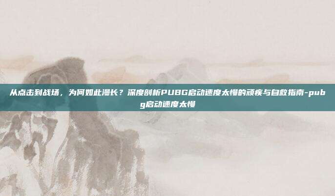 从点击到战场，为何如此漫长？深度剖析PUBG启动速度太慢的顽疾与自救指南-pubg启动速度太慢
