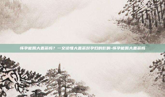 怀孕能喝大麦茶吗？一文读懂大麦茶对孕妇的影响-怀孕能喝大麦茶吗