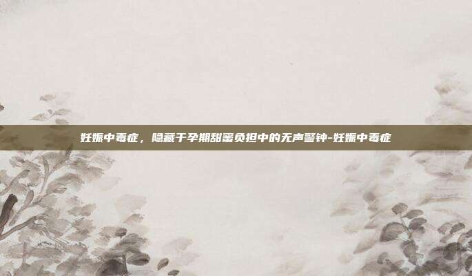 妊娠中毒症,隐藏于孕期甜蜜负担中的无声警钟-妊娠中毒症