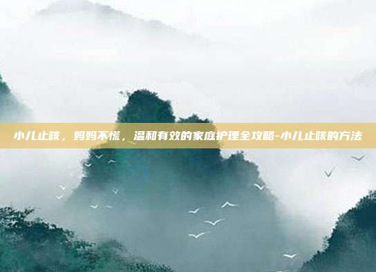 小儿止咳,妈妈不慌,温和有效的家庭护理全攻略-小儿止咳的方法