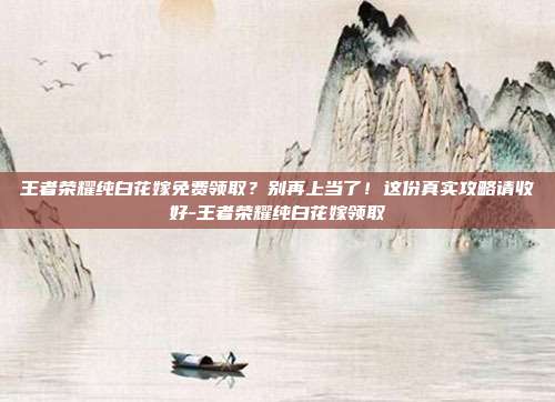 王者荣耀纯白花嫁免费领取？别再上当了！这份真实攻略请收好-王者荣耀纯白花嫁领取