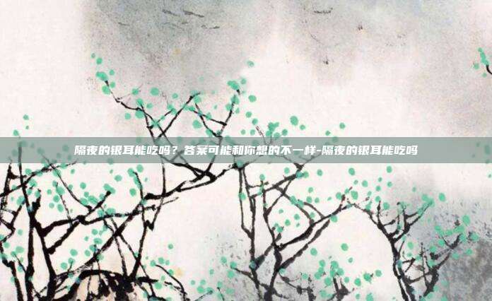 隔夜的银耳能吃吗？答案可能和你想的不一样-隔夜的银耳能吃吗