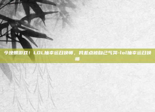 今晚删游戏!LOL抽幸运召唤师,我差点被自己气哭-lol抽幸运召唤师