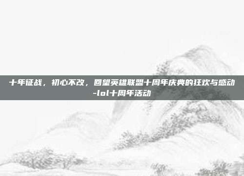 十年征战,初心不改,回望英雄联盟十周年庆典的狂欢与感动-lol十周年活动