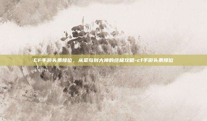 CF手游头条排位,从菜鸟到大神的终极攻略-cf手游头条排位
