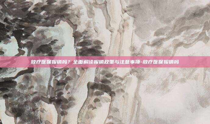 放疗医保报销吗？全面解读报销政策与注意事项-放疗医保报销吗