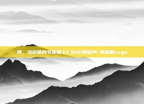 溯，当说唱的节奏撞上CSGO的枪声-溯说唱csgo