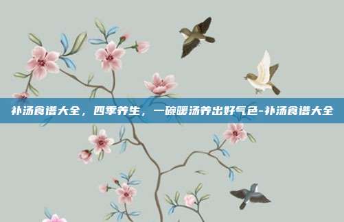 补汤食谱大全,四季养生,一碗暖汤养出好气色-补汤食谱大全