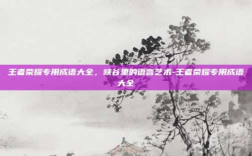 王者荣耀专用成语大全，峡谷里的语言艺术-王者荣耀专用成语大全