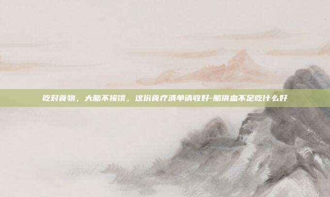 吃对食物,大脑不挨饿,这份食疗清单请收好-脑供血不足吃什么好