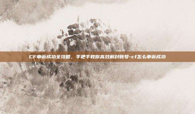 CF申诉成功全攻略,手把手教你高效解封账号-cf怎么申诉成功