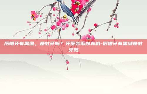 后槽牙有黑缝,是蛀牙吗?牙医告诉你真相-后槽牙有黑缝是蛀牙吗