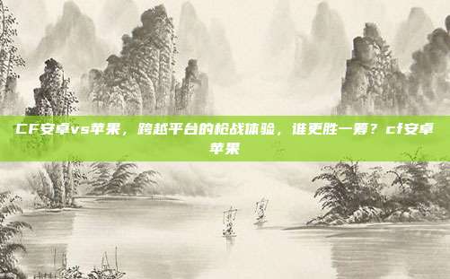 CF安卓vs苹果,跨越平台的枪战体验,谁更胜一筹?cf安卓苹果