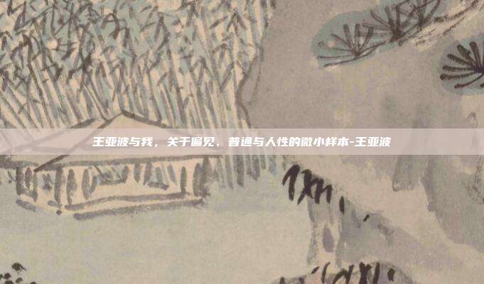 王亚波与我,关于偏见、普通与人性的微小样本-王亚波