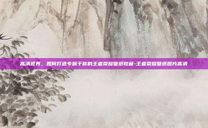 高清视界,如何打造专属于你的王者荣耀壁纸收藏-王者荣耀壁纸图片高清
