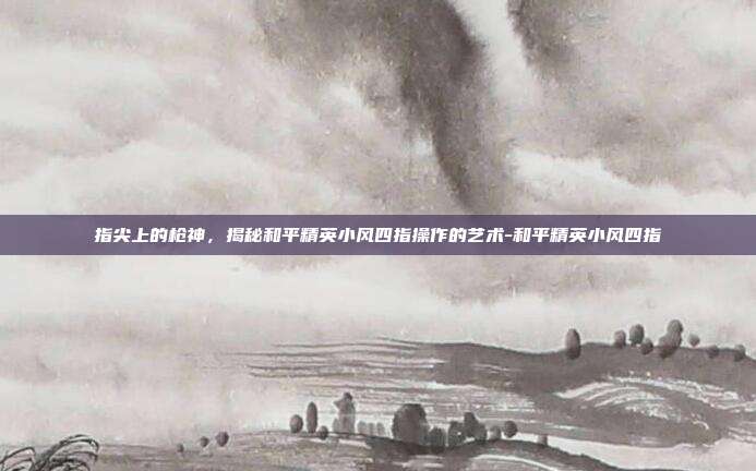 指尖上的枪神,揭秘和平精英小风四指操作的艺术-和平精英小风四指