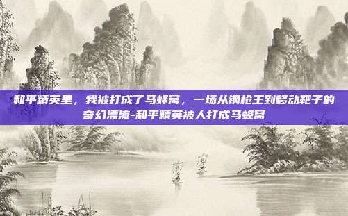 和平精英里,我被打成了马蜂窝,一场从钢枪王到移动靶子的奇幻漂流-和平精英被人打成马蜂窝