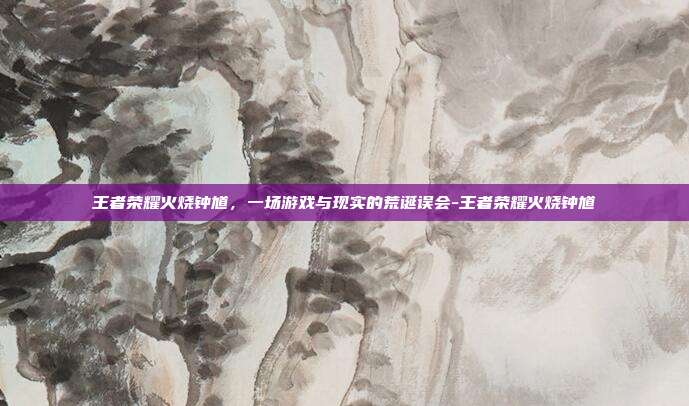 王者荣耀火烧钟馗,一场游戏与现实的荒诞误会-王者荣耀火烧钟馗