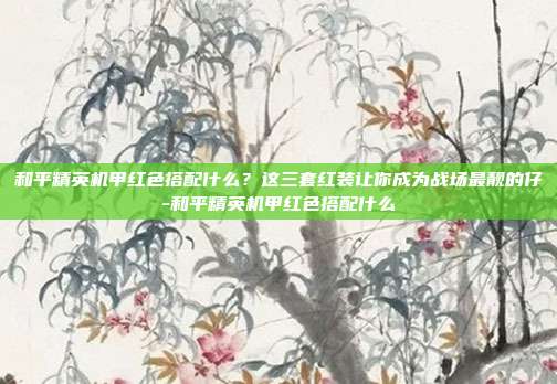 和平精英机甲红色搭配什么？这三套红装让你成为战场最靓的仔-和平精英机甲红色搭配什么