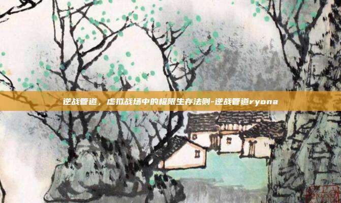 逆战管道,虚拟战场中的极限生存法则-逆战管道ryona