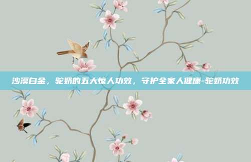 沙漠白金,驼奶的五大惊人功效,守护全家人健康-驼奶功效