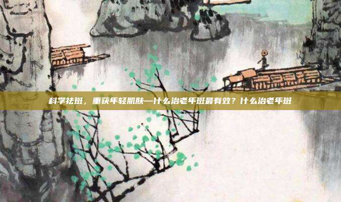 科学祛斑,重获年轻肌肤—什么治老年斑最有效?什么治老年斑