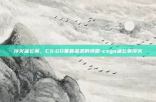 淬火蒲公英，CS:GO里最温柔的绝唱-csgo蒲公英淬火