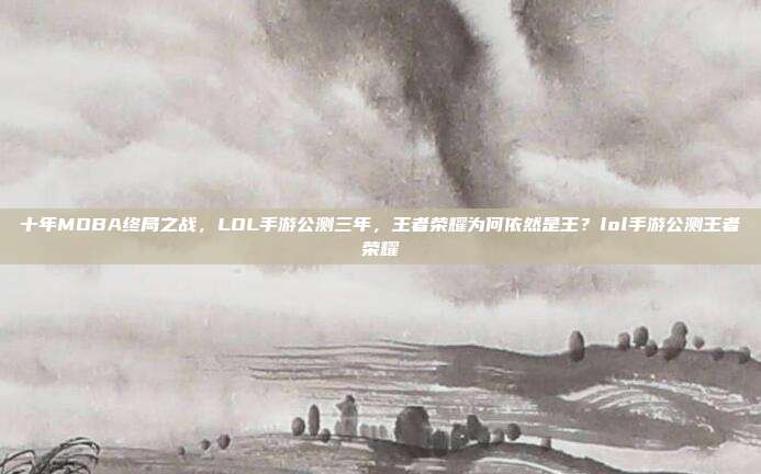 十年MOBA终局之战,LOL手游公测三年,王者荣耀为何依然是王?lol手游公测王者荣耀