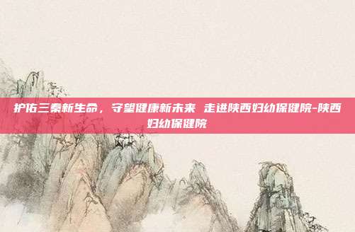 护佑三秦新生命,守望健康新未来 走进陕西妇幼保健院-陕西妇幼保健院