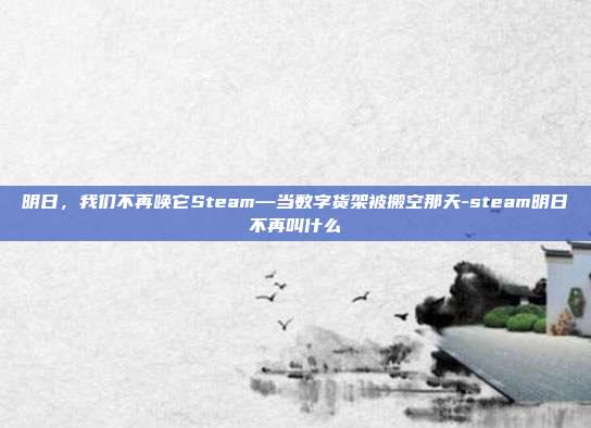 明日,我们不再唤它Steam—当数字货架被搬空那天-steam明日不再叫什么