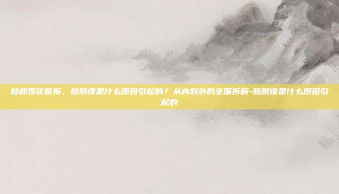 脸部雪花警报，脸脱皮是什么原因引起的？从内到外的全面拆解-脸脱皮是什么原因引起的