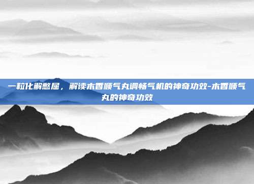 一粒化解憋屈,解读木香顺气丸调畅气机的神奇功效-木香顺气丸的神奇功效