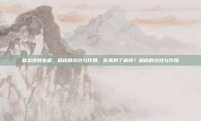被忽视的宝藏，橘核的功效与作用，你真的了解吗？橘核的功效与作用