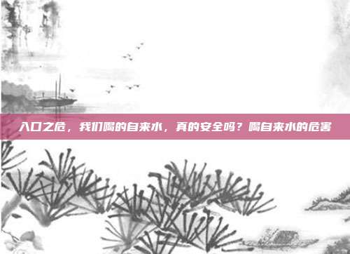 入口之危,我们喝的自来水,真的安全吗?喝自来水的危害