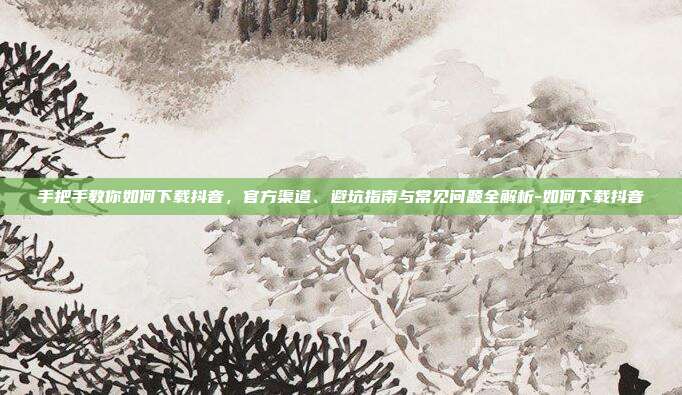 手把手教你如何下载抖音,官方渠道、避坑指南与常见问题全解析-如何下载抖音