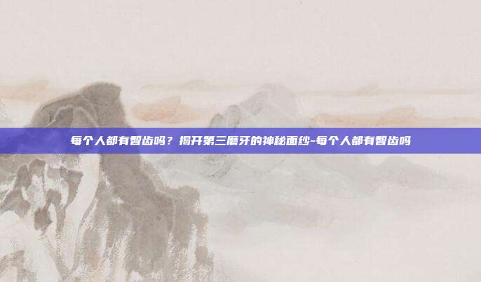 每个人都有智齿吗?揭开第三磨牙的神秘面纱-每个人都有智齿吗