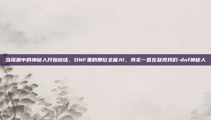 当深渊中的神秘人开始说话,DNF里的那位全能AI,其实一直在凝视我们-dnf神秘人
