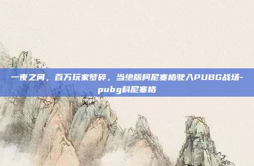 一夜之间,百万玩家梦碎,当绝版柯尼塞格驶入PUBG战场-pubg科尼塞格