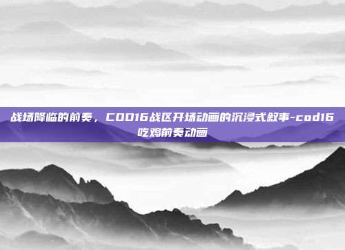 战场降临的前奏,COD16战区开场动画的沉浸式叙事-cod16吃鸡前奏动画