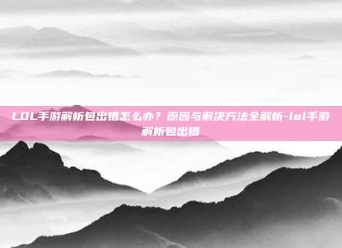 LOL手游解析包出错怎么办?原因与解决方法全解析-lol手游解析包出错