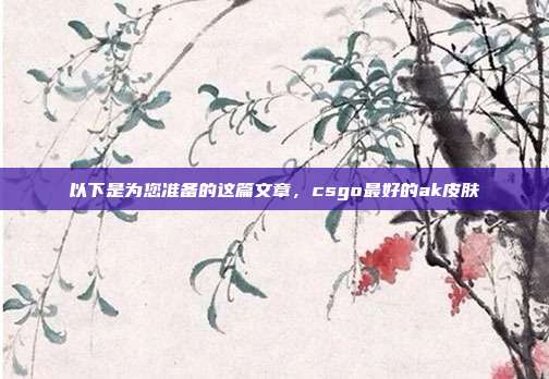 以下是为您准备的这篇文章,csgo最好的ak皮肤