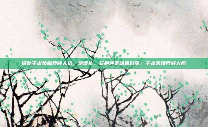 揭秘王者荣耀乔峰大招,是误传、玩梗还是隐藏彩蛋?王者荣耀乔峰大招
