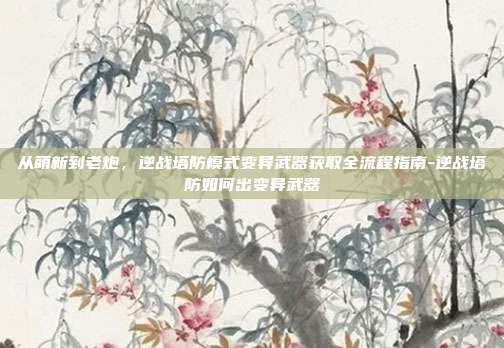 从萌新到老炮，逆战塔防模式变异武器获取全流程指南-逆战塔防如何出变异武器