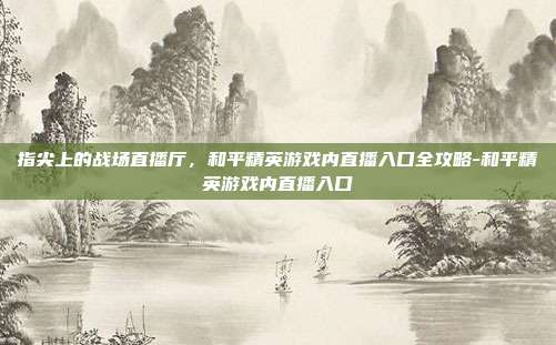 指尖上的战场直播厅,和平精英游戏内直播入口全攻略-和平精英游戏内直播入口