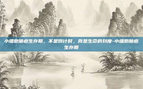小细胞肺癌生存期,不是倒计时,而是生命的刻度-小细胞肺癌生存期