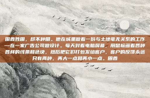 田鑫姓田，却不种田。他在城里做着一份与土地毫无关系的工作—在一家广告公司做设计。每天对着电脑屏幕，用鼠标画着各种各样的线条和色块，然后把它们打包发给客户，客户的反馈永远只有两种，再大一点和再小一点。田鑫
