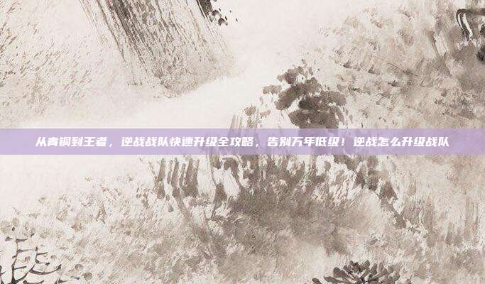 从青铜到王者,逆战战队快速升级全攻略,告别万年低级!逆战怎么升级战队