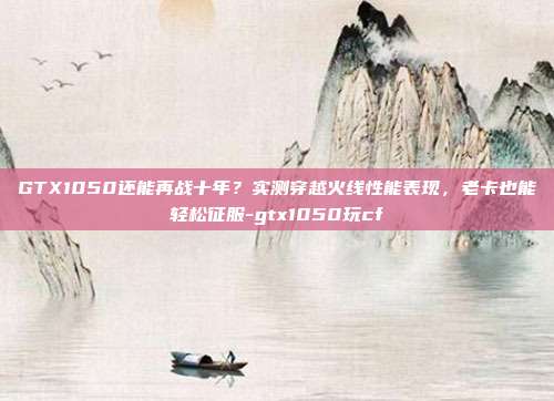 GTX1050还能再战十年?实测穿越火线性能表现,老卡也能轻松征服-gtx1050玩cf