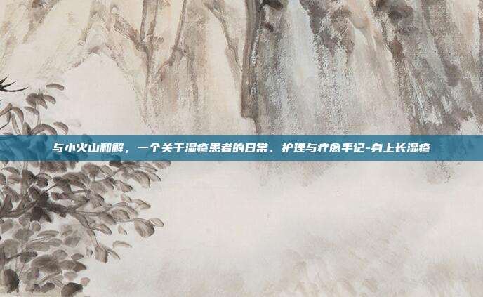 与小火山和解，一个关于湿疹患者的日常、护理与疗愈手记-身上长湿疹